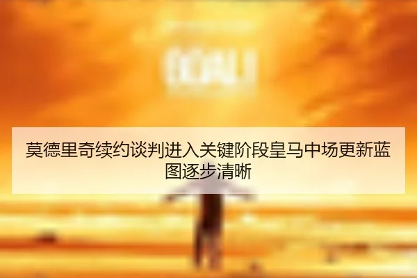 莫德里奇续约谈判进入关键阶段皇马中场更新蓝图逐步清晰
