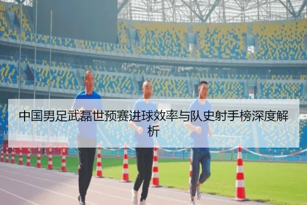 中国男足武磊世预赛进球效率与队史射手榜深度解析