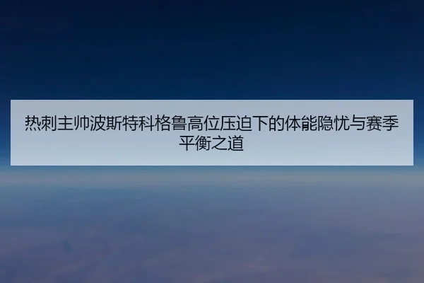 热刺主帅波斯特科格鲁高位压迫下的体能隐忧与赛季平衡之道