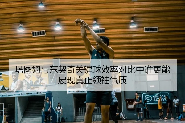塔图姆与东契奇关键球效率对比中谁更能展现真正领袖气质
