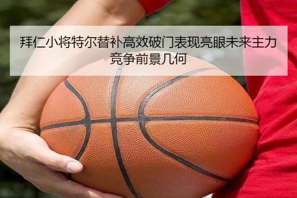 拜仁小将特尔替补高效破门表现亮眼未来主力竞争前景几何