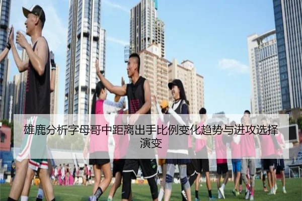 雄鹿分析字母哥中距离出手比例变化趋势与进攻选择演变