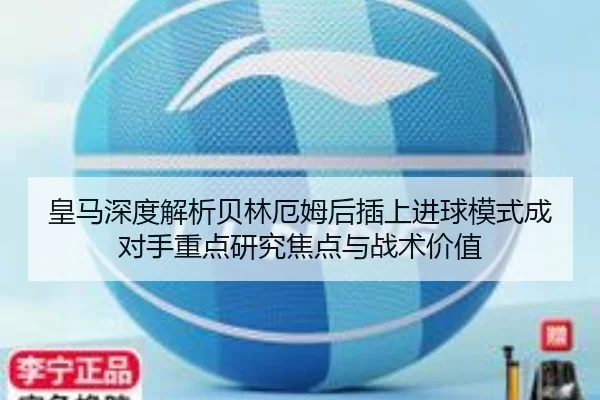 皇马深度解析贝林厄姆后插上进球模式成对手重点研究焦点与战术价值