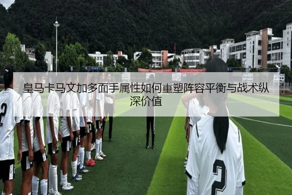 皇马卡马文加多面手属性如何重塑阵容平衡与战术纵深价值