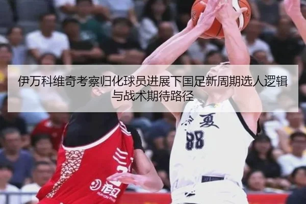 伊万科维奇考察归化球员进展下国足新周期选人逻辑与战术期待路径