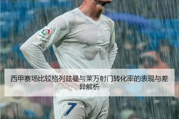 西甲赛场比较格列兹曼与莱万射门转化率的表现与差异解析