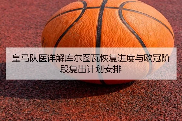 皇马队医详解库尔图瓦恢复进度与欧冠阶段复出计划安排