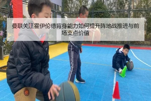 曼联关注霍伊伦德背身能力如何提升阵地战推进与前场支点价值