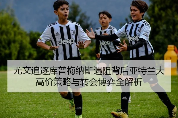尤文追逐库普梅纳斯遇阻背后亚特兰大高价策略与转会博弈全解析