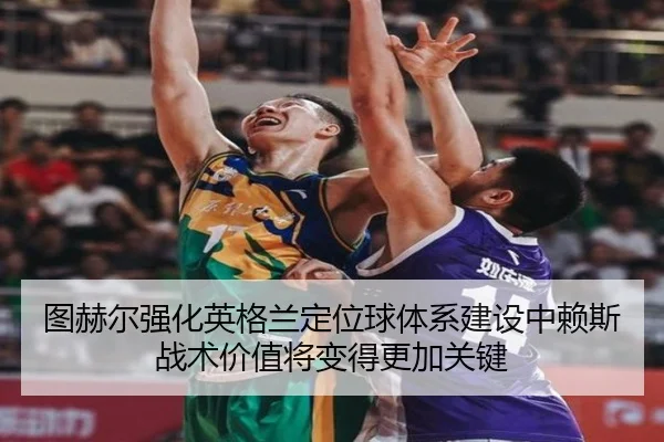 图赫尔强化英格兰定位球体系建设中赖斯战术价值将变得更加关键